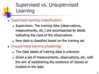 6
Supervised vs. Unsupervised
Learning
 Supervised learning (classification)
 Supervision: The training data (observations,
measurements, etc.) are accompanied by labels
indicating the class of the observations
 New data is classified based on the training set
 Unsupervised learning (clustering)
 The class labels of training data is unknown
 Given a set of measurements, observations, etc. with
the aim of establishing the existence of classes or
clusters in the data
 