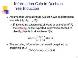 61
Information Gain in Decision
Tree Induction
 Assume that using attribute A a set S will be partitioned
into sets {S1, S2 , …, Sv}
 If Si contains pi examples of P and ni examples of N,
the entropy, or the expected information needed to
classify objects in all subtrees Si is
 The encoding information that would be gained by
branching on A

 



1
)
,
(
)
(
i
i
i
i
i
n
p
I
n
p
n
p
A
E
)
(
)
,
(
)
( A
E
n
p
I
A
Gain 

 