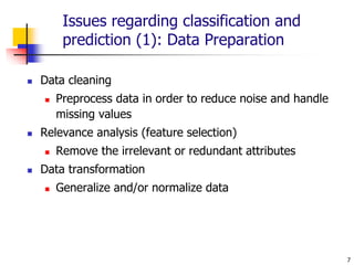 7
Issues regarding classification and
prediction (1): Data Preparation
 Data cleaning
 Preprocess data in order to reduce noise and handle
missing values
 Relevance analysis (feature selection)
 Remove the irrelevant or redundant attributes
 Data transformation
 Generalize and/or normalize data
 