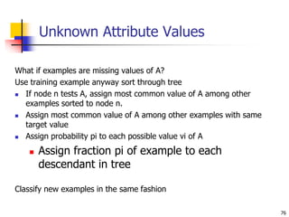 76
Unknown Attribute Values
What if examples are missing values of A?
Use training example anyway sort through tree
 If node n tests A, assign most common value of A among other
examples sorted to node n.
 Assign most common value of A among other examples with same
target value
 Assign probability pi to each possible value vi of A
 Assign fraction pi of example to each
descendant in tree
Classify new examples in the same fashion
 