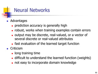 80
Neural Networks
 Advantages
 prediction accuracy is generally high
 robust, works when training examples contain errors
 output may be discrete, real-valued, or a vector of
several discrete or real-valued attributes
 fast evaluation of the learned target function
 Criticism
 long training time
 difficult to understand the learned function (weights)
 not easy to incorporate domain knowledge
 