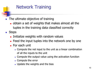 Network Training
 The ultimate objective of training
 obtain a set of weights that makes almost all the
tuples in the training data classified correctly
 Steps
 Initialize weights with random values
 Feed the input tuples into the network one by one
 For each unit
 Compute the net input to the unit as a linear combination
of all the inputs to the unit
 Compute the output value using the activation function
 Compute the error
 Update the weights and the bias
82
 
