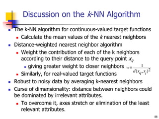 88
Discussion on the k-NN Algorithm
 The k-NN algorithm for continuous-valued target functions
 Calculate the mean values of the k nearest neighbors
 Distance-weighted nearest neighbor algorithm
 Weight the contribution of each of the k neighbors
according to their distance to the query point xq
 giving greater weight to closer neighbors
 Similarly, for real-valued target functions
 Robust to noisy data by averaging k-nearest neighbors
 Curse of dimensionality: distance between neighbors could
be dominated by irrelevant attributes.
 To overcome it, axes stretch or elimination of the least
relevant attributes.
w
d xq xi
 1
2
( , )
 