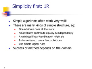 9
Simplicity first: 1R
 Simple algorithms often work very well!
 There are many kinds of simple structure, eg:
 One attribute does all the work
 All attributes contribute equally & independently
 A weighted linear combination might do
 Instance-based: use a few prototypes
 Use simple logical rules
 Success of method depends on the domain
 