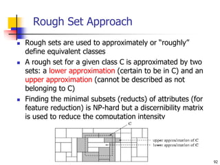 92
Rough Set Approach
 Rough sets are used to approximately or “roughly”
define equivalent classes
 A rough set for a given class C is approximated by two
sets: a lower approximation (certain to be in C) and an
upper approximation (cannot be described as not
belonging to C)
 Finding the minimal subsets (reducts) of attributes (for
feature reduction) is NP-hard but a discernibility matrix
is used to reduce the computation intensity
 
