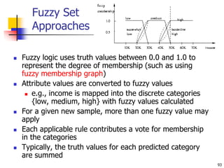 93
Fuzzy Set
Approaches
 Fuzzy logic uses truth values between 0.0 and 1.0 to
represent the degree of membership (such as using
fuzzy membership graph)
 Attribute values are converted to fuzzy values
 e.g., income is mapped into the discrete categories
{low, medium, high} with fuzzy values calculated
 For a given new sample, more than one fuzzy value may
apply
 Each applicable rule contributes a vote for membership
in the categories
 Typically, the truth values for each predicted category
are summed
 
