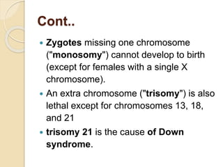 Cont..
 Zygotes missing one chromosome
("monosomy") cannot develop to birth
(except for females with a single X
chromosome).
 An extra chromosome ("trisomy") is also
lethal except for chromosomes 13, 18,
and 21
 trisomy 21 is the cause of Down
syndrome.
 