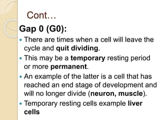 Cont…
Gap 0 (G0):
 There are times when a cell will leave the
cycle and quit dividing.
 This may be a temporary resting period
or more permanent.
 An example of the latter is a cell that has
reached an end stage of development and
will no longer divide (neuron, muscle).
 Temporary resting cells example liver
cells
 