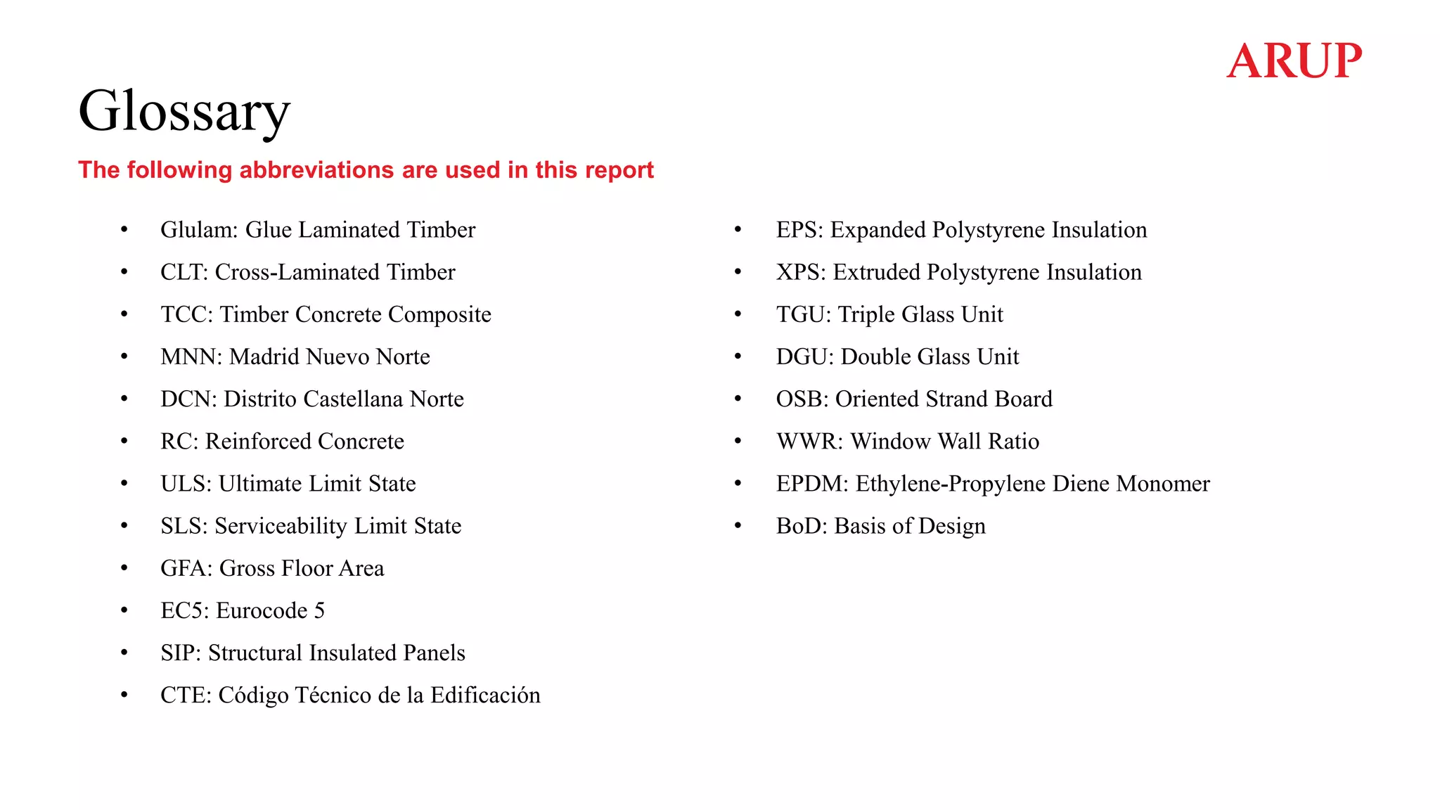 Glossary
The following abbreviations are used in this report
• Glulam: Glue Laminated Timber
• CLT: Cross-Laminated Timber
• TCC: Timber Concrete Composite
• MNN: Madrid Nuevo Norte
• DCN: Distrito Castellana Norte
• RC: Reinforced Concrete
• ULS: Ultimate Limit State
• SLS: Serviceability Limit State
• GFA: Gross Floor Area
• EC5: Eurocode 5
• SIP: Structural Insulated Panels
• CTE: Código Técnico de la Edificación
• EPS: Expanded Polystyrene Insulation
• XPS: Extruded Polystyrene Insulation
• TGU: Triple Glass Unit
• DGU: Double Glass Unit
• OSB: Oriented Strand Board
• WWR: Window Wall Ratio
• EPDM: Ethylene-Propylene Diene Monomer
• BoD: Basis of Design
 