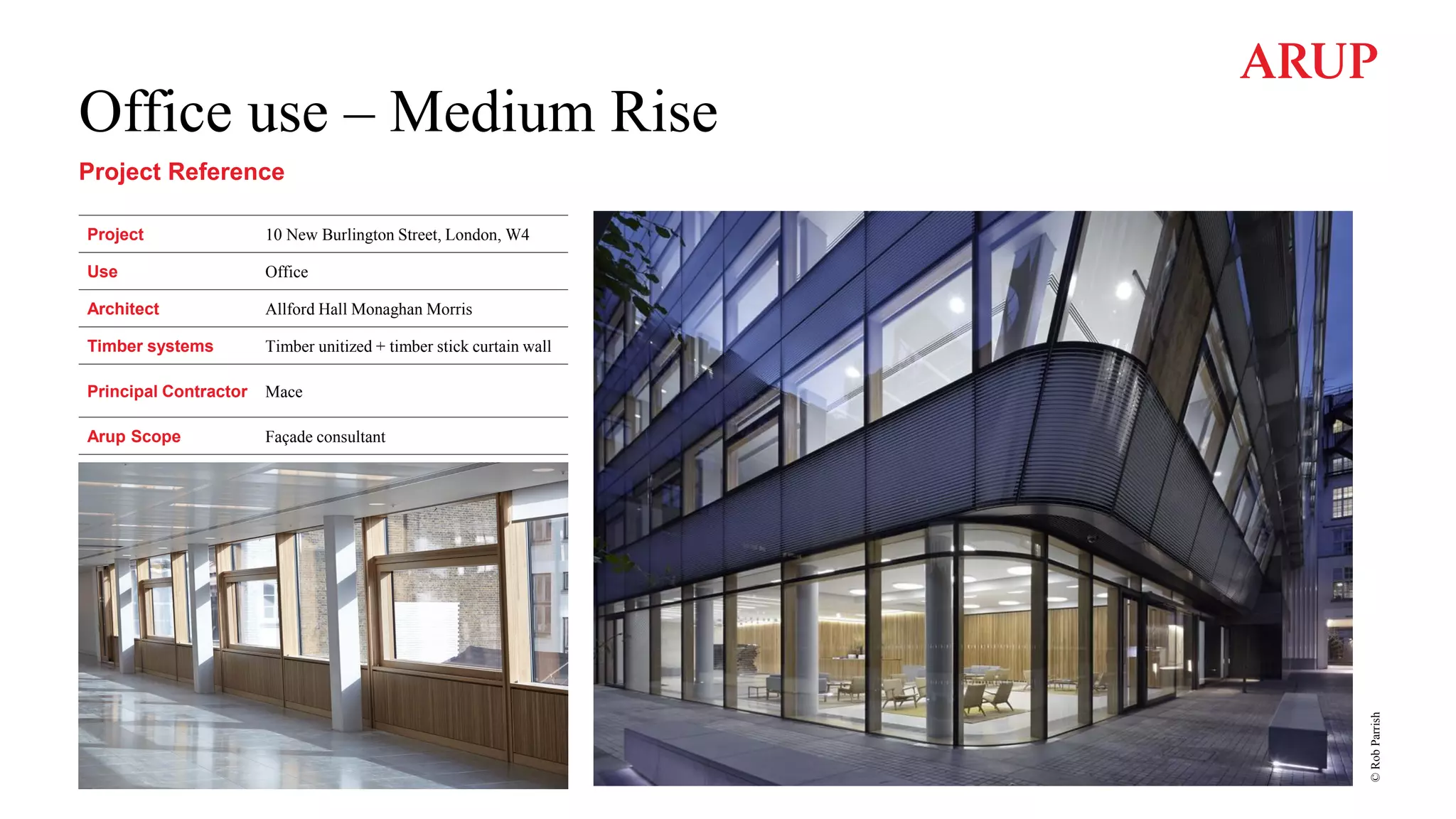 Office use – Medium Rise
Project Reference
Project 10 New Burlington Street, London, W4
Use Office
Architect Allford Hall Monaghan Morris
Timber systems Timber unitized + timber stick curtain wall
Principal Contractor Mace
Arup Scope Façade consultant
©
Rob
Parrish
 