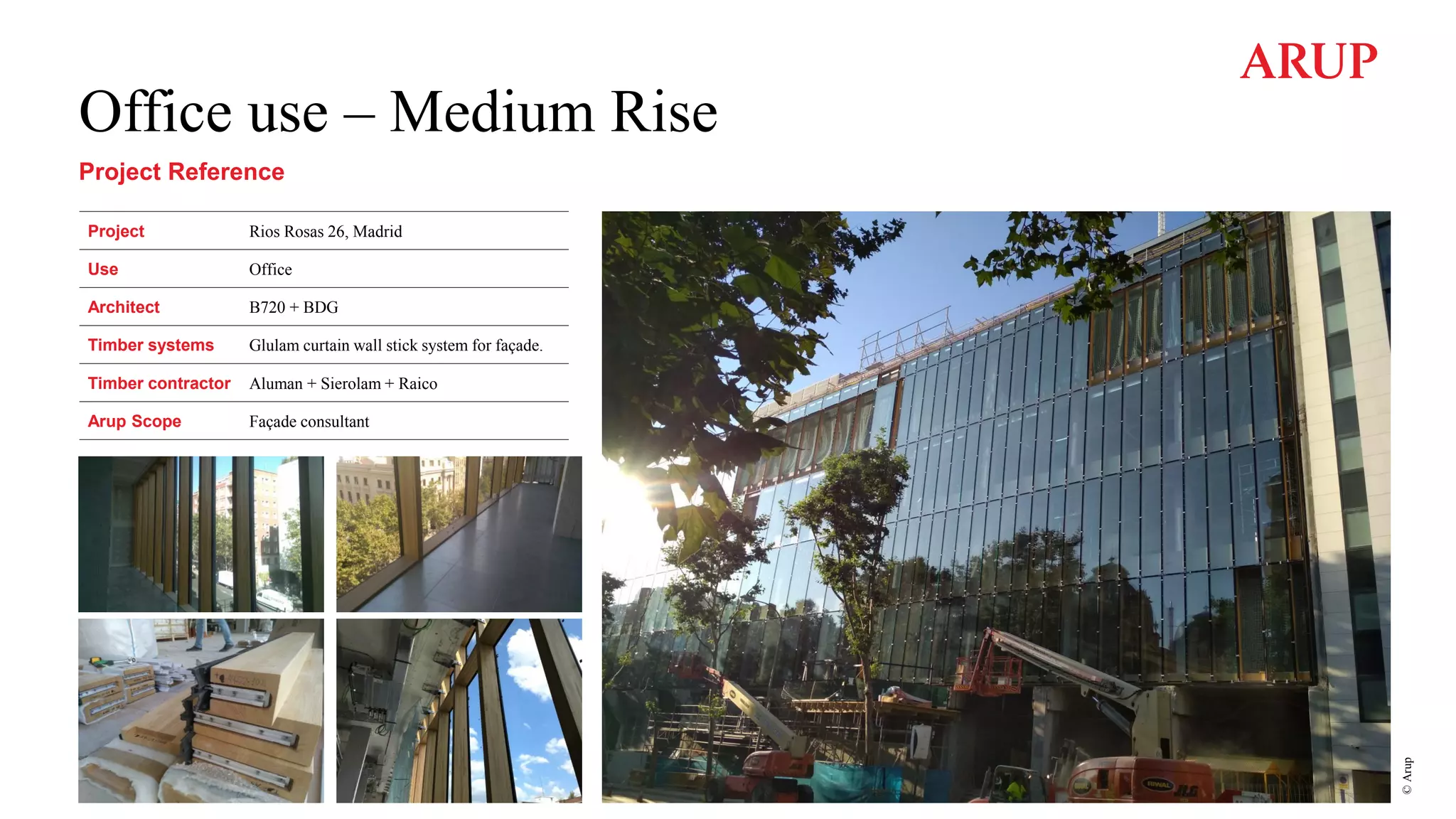 Office use – Medium Rise
Project Reference
Project Rios Rosas 26, Madrid
Use Office
Architect B720 + BDG
Timber systems Glulam curtain wall stick system for façade.
Timber contractor Aluman + Sierolam + Raico
Arup Scope Façade consultant
©
Arup
 