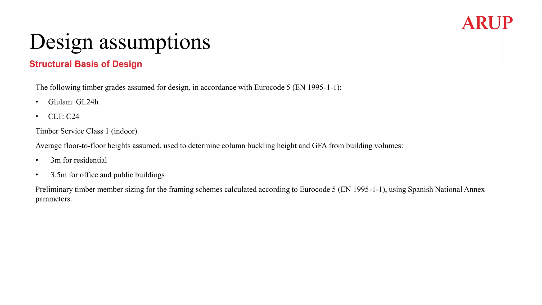 Design assumptions
Structural Basis of Design
The following timber grades assumed for design, in accordance with Eurocode 5 (EN 1995-1-1):
• Glulam: GL24h
• CLT: C24
Timber Service Class 1 (indoor)
Average floor-to-floor heights assumed, used to determine column buckling height and GFA from building volumes:
• 3m for residential
• 3.5m for office and public buildings
Preliminary timber member sizing for the framing schemes calculated according to Eurocode 5 (EN 1995-1-1), using Spanish National Annex
parameters.
 