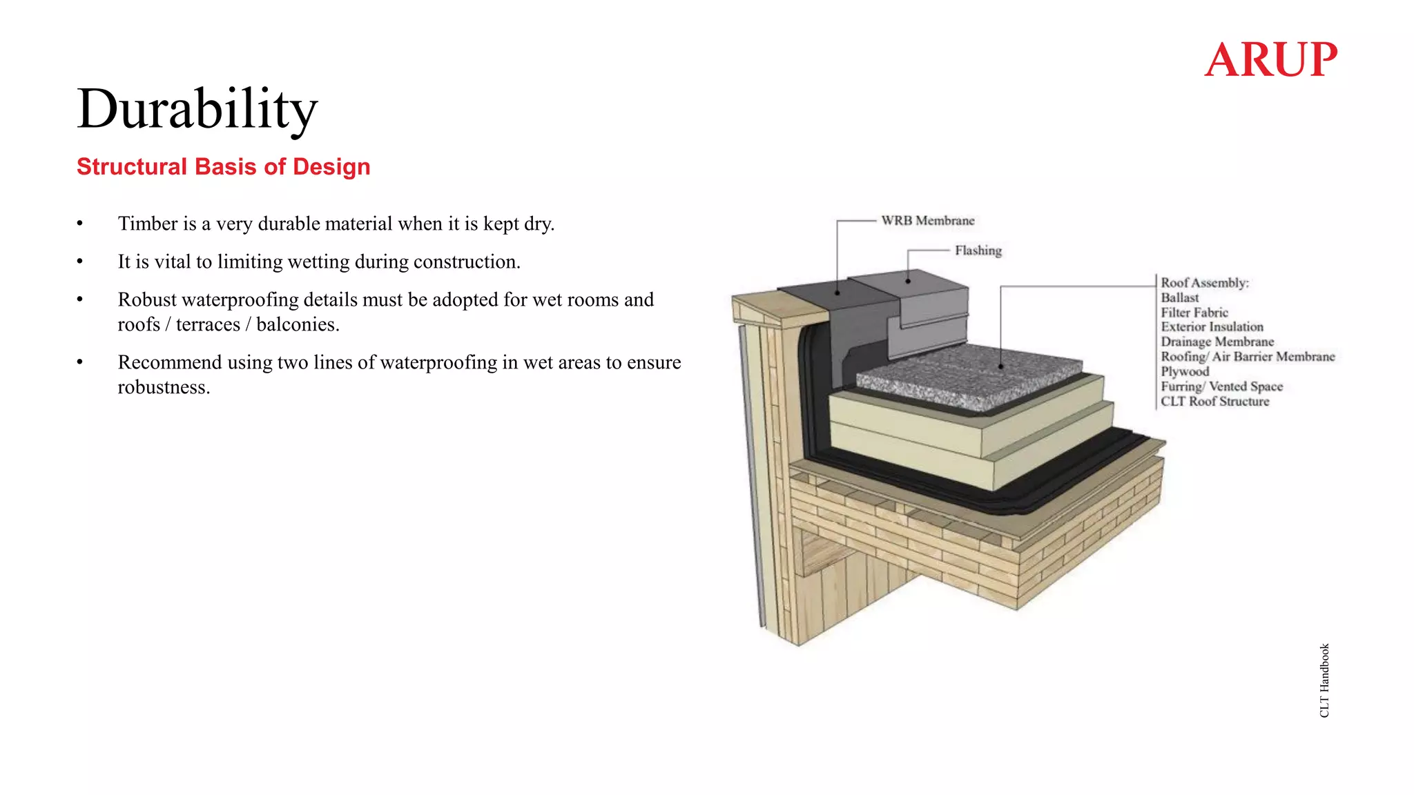 Durability
• Timber is a very durable material when it is kept dry.
• It is vital to limiting wetting during construction.
• Robust waterproofing details must be adopted for wet rooms and
roofs / terraces / balconies.
• Recommend using two lines of waterproofing in wet areas to ensure
robustness.
CLT
Handbook
Structural Basis of Design
 