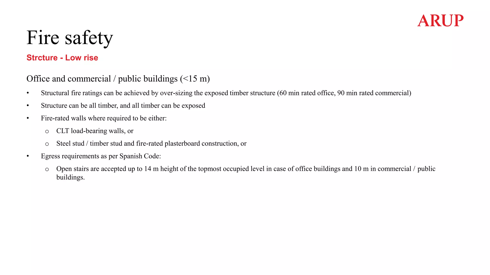 Fire safety
Strcture - Low rise
Office and commercial / public buildings (<15 m)
• Structural fire ratings can be achieved by over-sizing the exposed timber structure (60 min rated office, 90 min rated commercial)
• Structure can be all timber, and all timber can be exposed
• Fire-rated walls where required to be either:
o CLT load-bearing walls, or
o Steel stud / timber stud and fire-rated plasterboard construction, or
• Egress requirements as per Spanish Code:
o Open stairs are accepted up to 14 m height of the topmost occupied level in case of office buildings and 10 m in commercial / public
buildings.
 