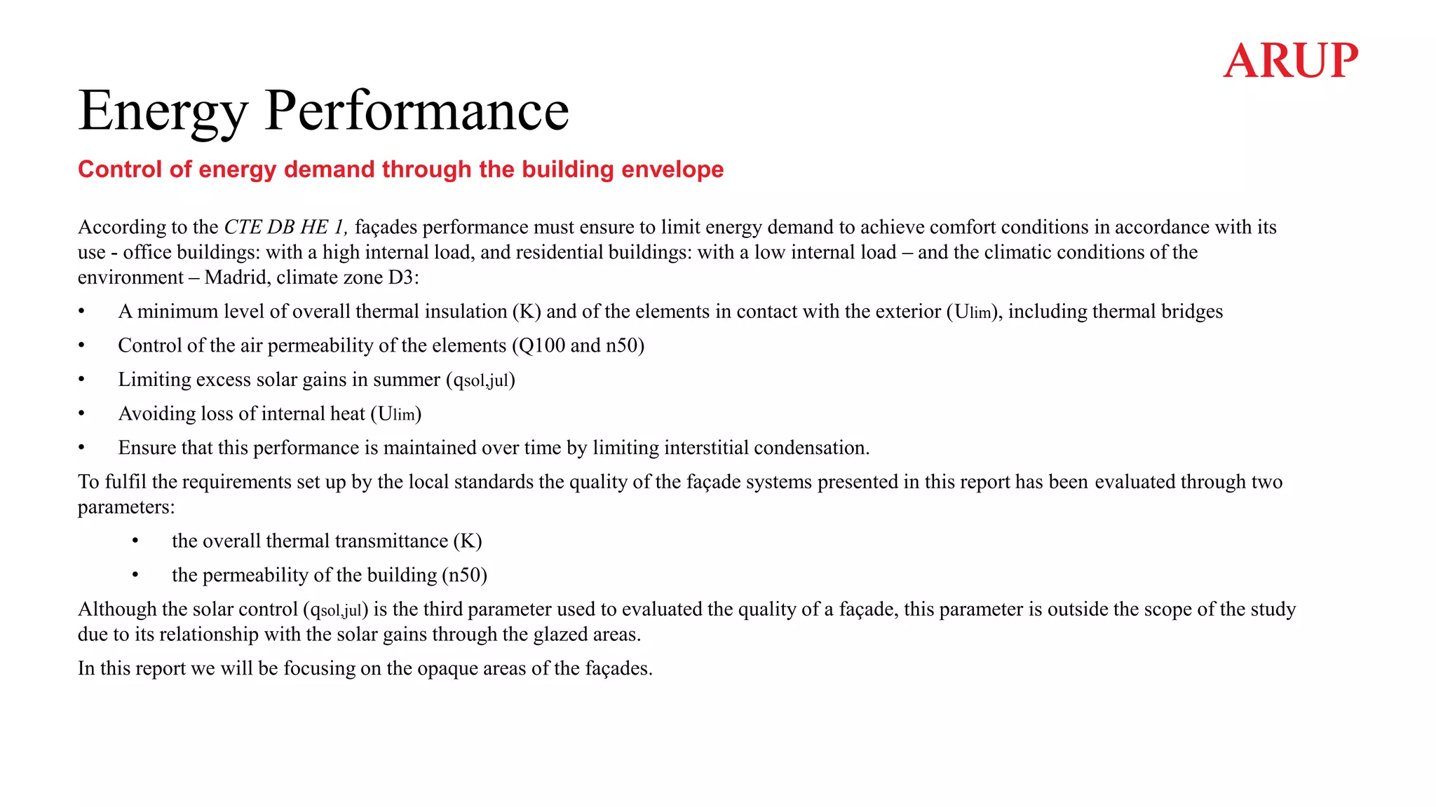 Energy Performance
Control of energy demand through the building envelope
According to the CTE DB HE 1, façades performance must ensure to limit energy demand to achieve comfort conditions in accordance with its
use - office buildings: with a high internal load, and residential buildings: with a low internal load – and the climatic conditions of the
environment – Madrid, climate zone D3:
• A minimum level of overall thermal insulation (K) and of the elements in contact with the exterior (Ulim), including thermal bridges
• Control of the air permeability of the elements (Q100 and n50)
• Limiting excess solar gains in summer (qsol,jul)
• Avoiding loss of internal heat (Ulim)
• Ensure that this performance is maintained over time by limiting interstitial condensation.
To fulfil the requirements set up by the local standards the quality of the façade systems presented in this report has been evaluated through two
parameters:
• the overall thermal transmittance (K)
• the permeability of the building (n50)
Although the solar control (qsol,jul) is the third parameter used to evaluated the quality of a façade, this parameter is outside the scope of the study
due to its relationship with the solar gains through the glazed areas.
In this report we will be focusing on the opaque areas of the façades.
 
