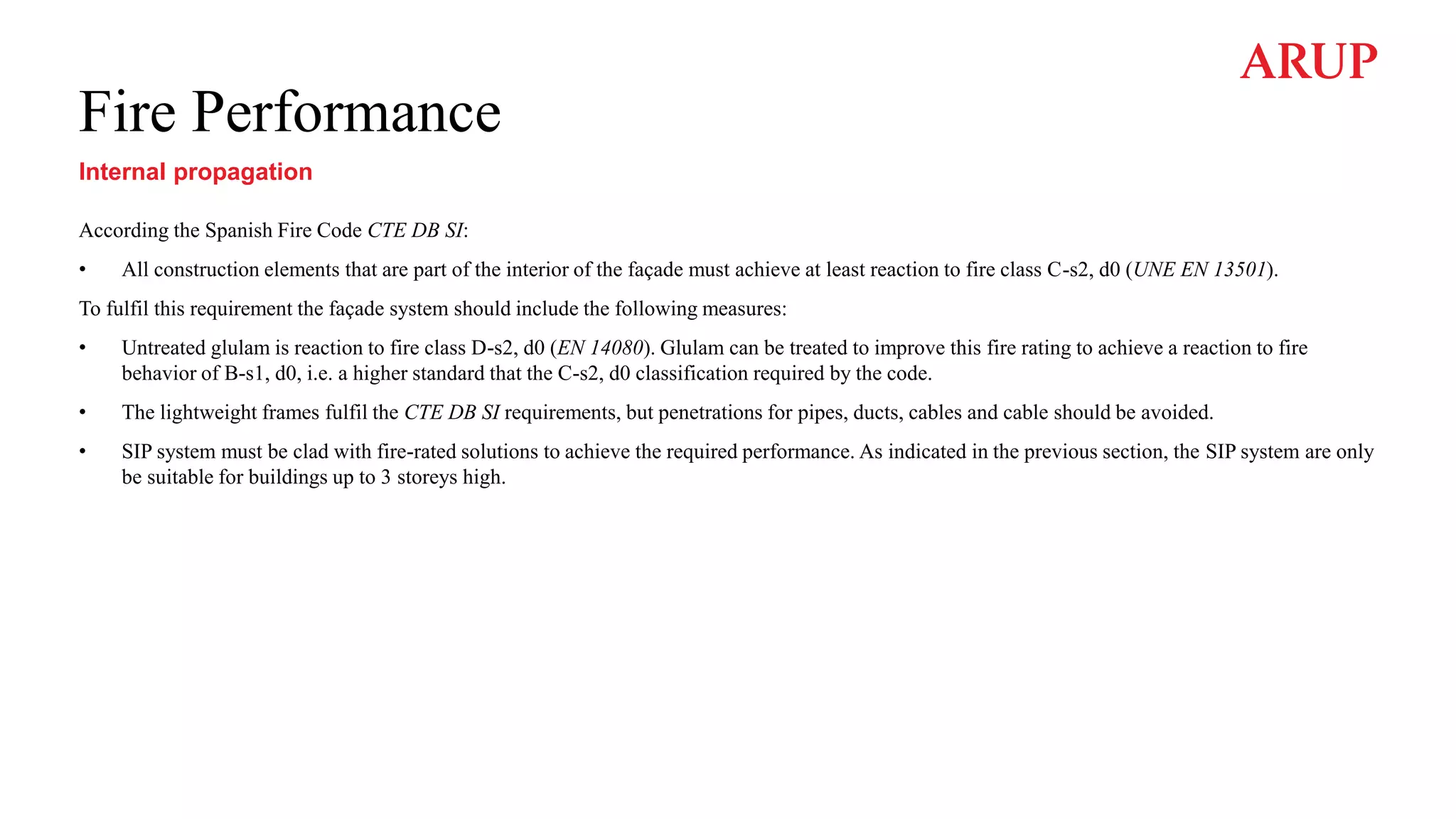 Fire Performance
Internal propagation
According the Spanish Fire Code CTE DB SI:
• All construction elements that are part of the interior of the façade must achieve at least reaction to fire class C-s2, d0 (UNE EN 13501).
To fulfil this requirement the façade system should include the following measures:
• Untreated glulam is reaction to fire class D-s2, d0 (EN 14080). Glulam can be treated to improve this fire rating to achieve a reaction to fire
behavior of B-s1, d0, i.e. a higher standard that the C-s2, d0 classification required by the code.
• The lightweight frames fulfil the CTE DB SI requirements, but penetrations for pipes, ducts, cables and cable should be avoided.
• SIP system must be clad with fire-rated solutions to achieve the required performance. As indicated in the previous section, the SIP system are only
be suitable for buildings up to 3 storeys high.
 