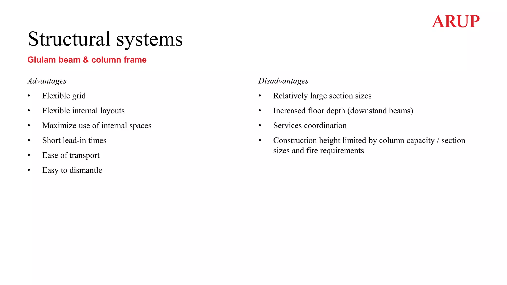 Structural systems
Glulam beam & column frame
Advantages
• Flexible grid
• Flexible internal layouts
• Maximize use of internal spaces
• Short lead-in times
• Ease of transport
• Easy to dismantle
Disadvantages
• Relatively large section sizes
• Increased floor depth (downstand beams)
• Services coordination
• Construction height limited by column capacity / section
sizes and fire requirements
 