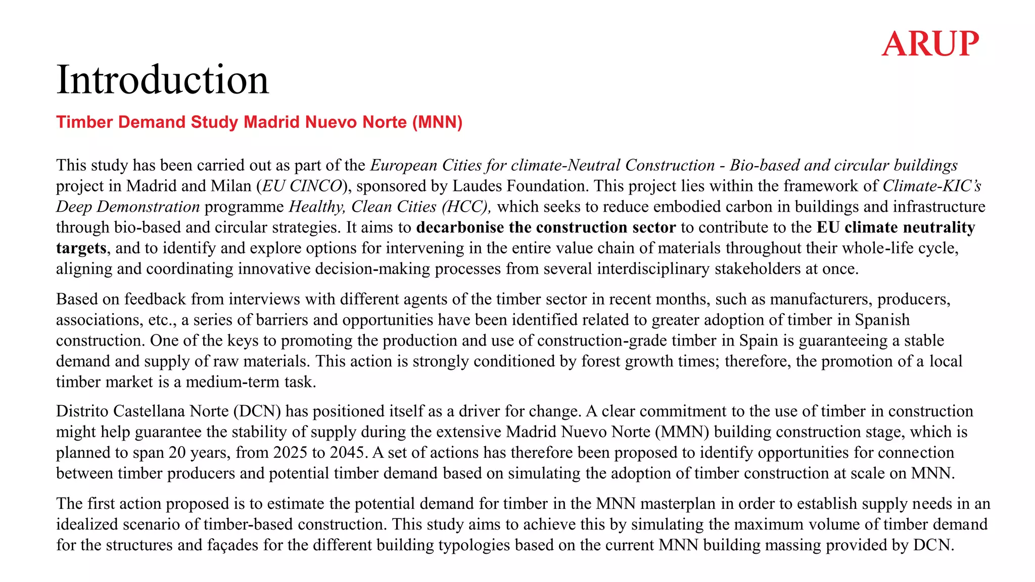 Introduction
Timber Demand Study Madrid Nuevo Norte (MNN)
This study has been carried out as part of the European Cities for climate-Neutral Construction - Bio-based and circular buildings
project in Madrid and Milan (EU CINCO), sponsored by Laudes Foundation. This project lies within the framework of Climate-KIC’s
Deep Demonstration programme Healthy, Clean Cities (HCC), which seeks to reduce embodied carbon in buildings and infrastructure
through bio-based and circular strategies. It aims to decarbonise the construction sector to contribute to the EU climate neutrality
targets, and to identify and explore options for intervening in the entire value chain of materials throughout their whole-life cycle,
aligning and coordinating innovative decision-making processes from several interdisciplinary stakeholders at once.
Based on feedback from interviews with different agents of the timber sector in recent months, such as manufacturers, producers,
associations, etc., a series of barriers and opportunities have been identified related to greater adoption of timber in Spanish
construction. One of the keys to promoting the production and use of construction-grade timber in Spain is guaranteeing a stable
demand and supply of raw materials. This action is strongly conditioned by forest growth times; therefore, the promotion of a local
timber market is a medium-term task.
Distrito Castellana Norte (DCN) has positioned itself as a driver for change. A clear commitment to the use of timber in construction
might help guarantee the stability of supply during the extensive Madrid Nuevo Norte (MMN) building construction stage, which is
planned to span 20 years, from 2025 to 2045. A set of actions has therefore been proposed to identify opportunities for connection
between timber producers and potential timber demand based on simulating the adoption of timber construction at scale on MNN.
The first action proposed is to estimate the potential demand for timber in the MNN masterplan in order to establish supply needs in an
idealized scenario of timber-based construction. This study aims to achieve this by simulating the maximum volume of timber demand
for the structures and façades for the different building typologies based on the current MNN building massing provided by DCN.
 