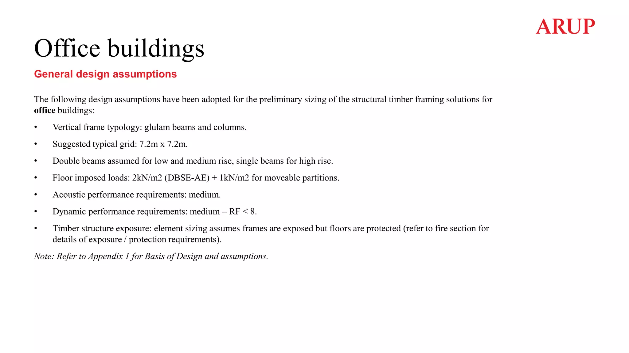 Office buildings
General design assumptions
The following design assumptions have been adopted for the preliminary sizing of the structural timber framing solutions for
office buildings:
• Vertical frame typology: glulam beams and columns.
• Suggested typical grid: 7.2m x 7.2m.
• Double beams assumed for low and medium rise, single beams for high rise.
• Floor imposed loads: 2kN/m2 (DBSE-AE) + 1kN/m2 for moveable partitions.
• Acoustic performance requirements: medium.
• Dynamic performance requirements: medium – RF < 8.
• Timber structure exposure: element sizing assumes frames are exposed but floors are protected (refer to fire section for
details of exposure / protection requirements).
Note: Refer to Appendix 1 for Basis of Design and assumptions.
 