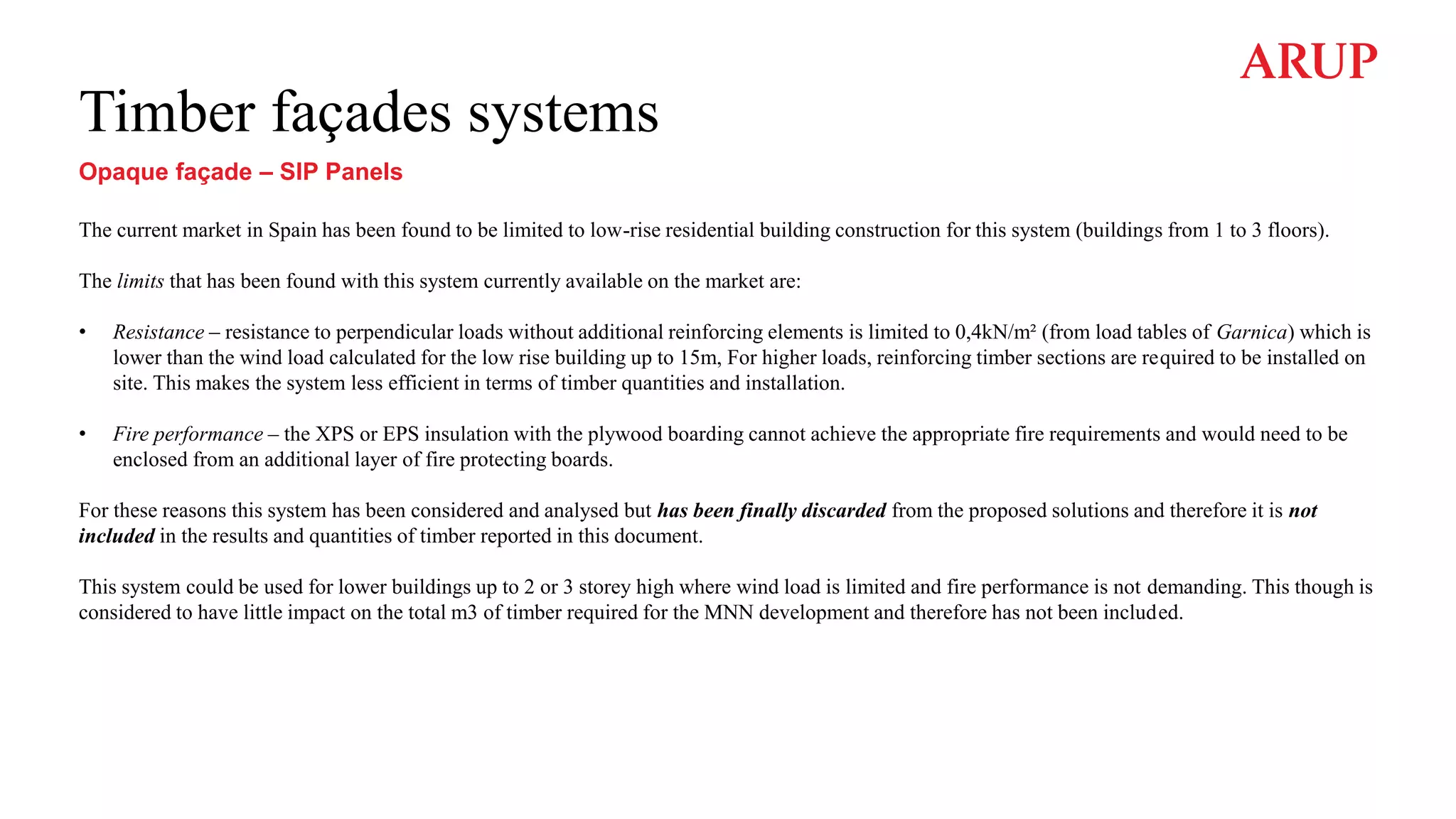 Timber façades systems
Opaque façade – SIP Panels
The current market in Spain has been found to be limited to low-rise residential building construction for this system (buildings from 1 to 3 floors).
The limits that has been found with this system currently available on the market are:
• Resistance – resistance to perpendicular loads without additional reinforcing elements is limited to 0,4kN/m² (from load tables of Garnica) which is
lower than the wind load calculated for the low rise building up to 15m, For higher loads, reinforcing timber sections are required to be installed on
site. This makes the system less efficient in terms of timber quantities and installation.
• Fire performance – the XPS or EPS insulation with the plywood boarding cannot achieve the appropriate fire requirements and would need to be
enclosed from an additional layer of fire protecting boards.
For these reasons this system has been considered and analysed but has been finally discarded from the proposed solutions and therefore it is not
included in the results and quantities of timber reported in this document.
This system could be used for lower buildings up to 2 or 3 storey high where wind load is limited and fire performance is not demanding. This though is
considered to have little impact on the total m3 of timber required for the MNN development and therefore has not been included.
 