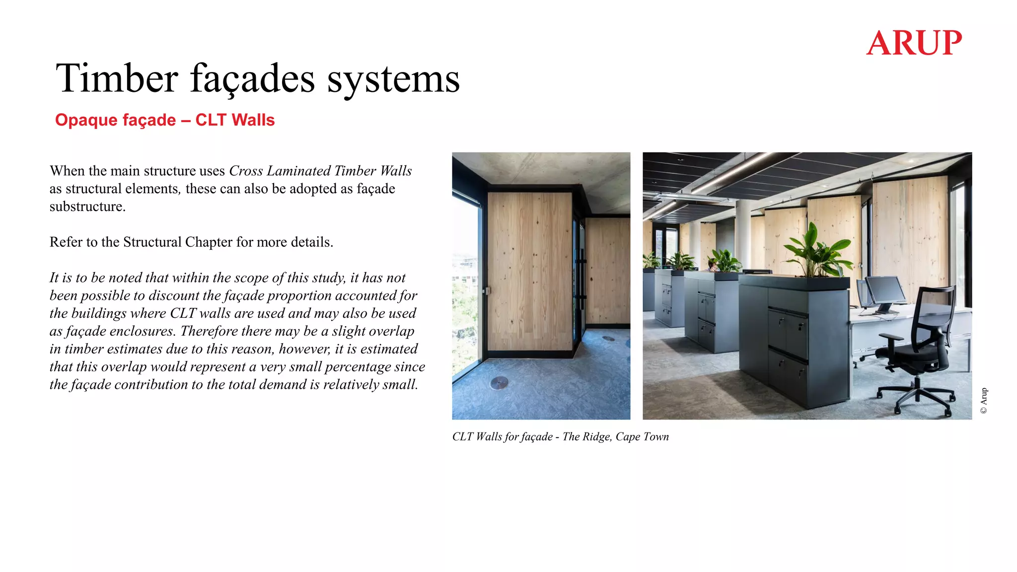 Timber façades systems
Opaque façade – CLT Walls
When the main structure uses Cross Laminated Timber Walls
as structural elements, these can also be adopted as façade
substructure.
Refer to the Structural Chapter for more details.
It is to be noted that within the scope of this study, it has not
been possible to discount the façade proportion accounted for
the buildings where CLT walls are used and may also be used
as façade enclosures. Therefore there may be a slight overlap
in timber estimates due to this reason, however, it is estimated
that this overlap would represent a very small percentage since
the façade contribution to the total demand is relatively small.
CLT Walls for façade - The Ridge, Cape Town
©
Arup
 