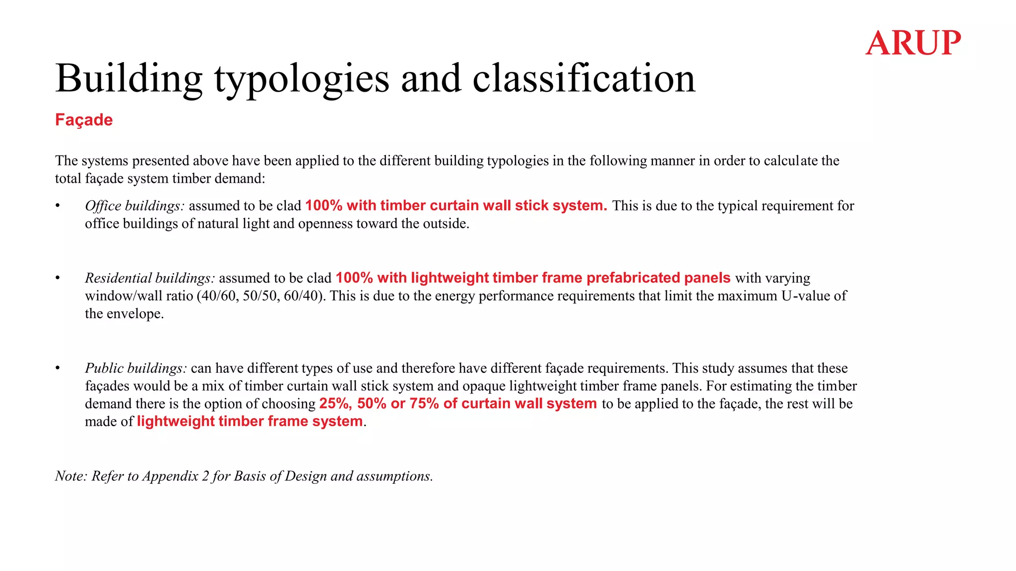 Building typologies and classification
Façade
The systems presented above have been applied to the different building typologies in the following manner in order to calculate the
total façade system timber demand:
• Office buildings: assumed to be clad 100% with timber curtain wall stick system. This is due to the typical requirement for
office buildings of natural light and openness toward the outside.
• Residential buildings: assumed to be clad 100% with lightweight timber frame prefabricated panels with varying
window/wall ratio (40/60, 50/50, 60/40). This is due to the energy performance requirements that limit the maximum U-value of
the envelope.
• Public buildings: can have different types of use and therefore have different façade requirements. This study assumes that these
façades would be a mix of timber curtain wall stick system and opaque lightweight timber frame panels. For estimating the timber
demand there is the option of choosing 25%, 50% or 75% of curtain wall system to be applied to the façade, the rest will be
made of lightweight timber frame system.
Note: Refer to Appendix 2 for Basis of Design and assumptions.
 