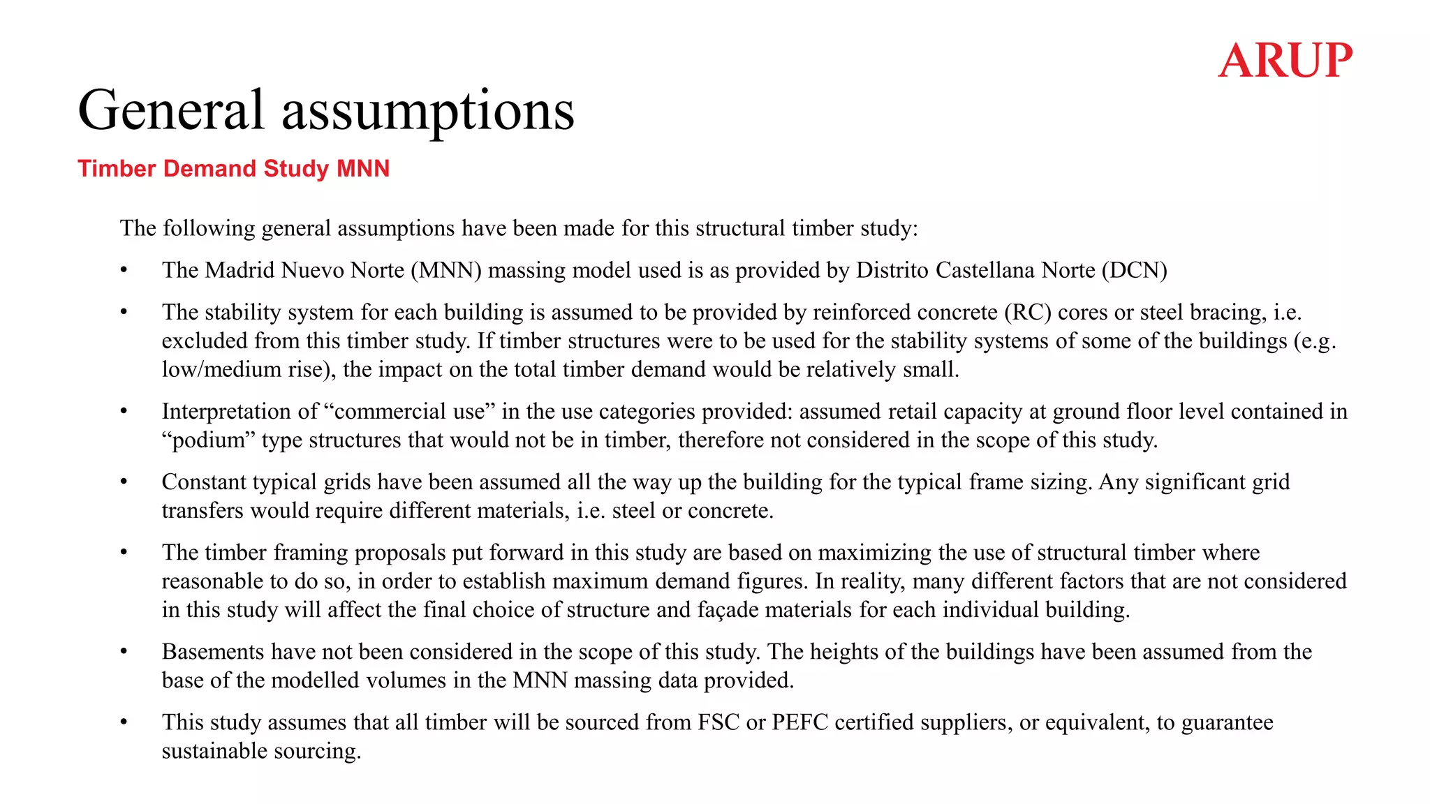 General assumptions
Timber Demand Study MNN
The following general assumptions have been made for this structural timber study:
• The Madrid Nuevo Norte (MNN) massing model used is as provided by Distrito Castellana Norte (DCN)
• The stability system for each building is assumed to be provided by reinforced concrete (RC) cores or steel bracing, i.e.
excluded from this timber study. If timber structures were to be used for the stability systems of some of the buildings (e.g.
low/medium rise), the impact on the total timber demand would be relatively small.
• Interpretation of “commercial use” in the use categories provided: assumed retail capacity at ground floor level contained in
“podium” type structures that would not be in timber, therefore not considered in the scope of this study.
• Constant typical grids have been assumed all the way up the building for the typical frame sizing. Any significant grid
transfers would require different materials, i.e. steel or concrete.
• The timber framing proposals put forward in this study are based on maximizing the use of structural timber where
reasonable to do so, in order to establish maximum demand figures. In reality, many different factors that are not considered
in this study will affect the final choice of structure and façade materials for each individual building.
• Basements have not been considered in the scope of this study. The heights of the buildings have been assumed from the
base of the modelled volumes in the MNN massing data provided.
• This study assumes that all timber will be sourced from FSC or PEFC certified suppliers, or equivalent, to guarantee
sustainable sourcing.
 
