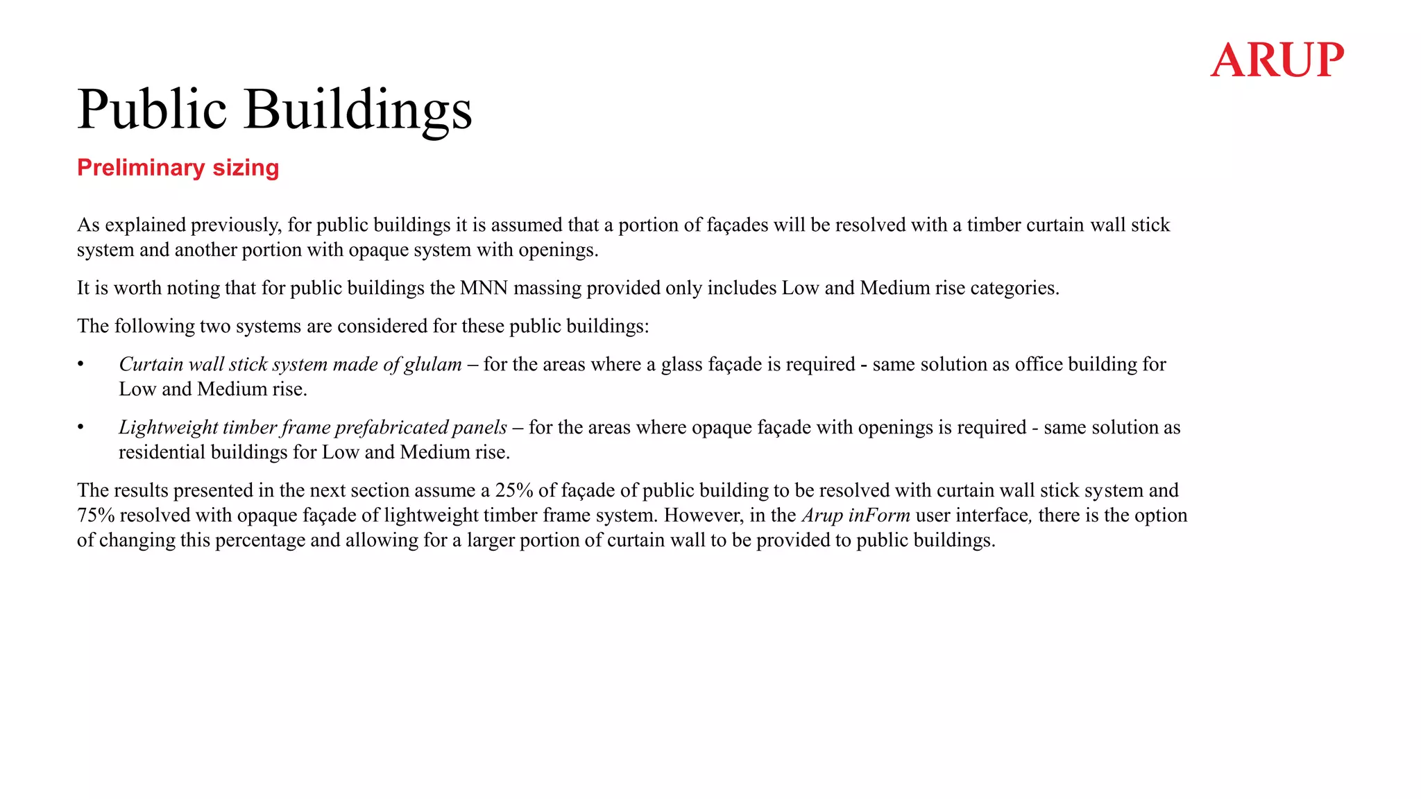 Public Buildings
Preliminary sizing
As explained previously, for public buildings it is assumed that a portion of façades will be resolved with a timber curtain wall stick
system and another portion with opaque system with openings.
It is worth noting that for public buildings the MNN massing provided only includes Low and Medium rise categories.
The following two systems are considered for these public buildings:
• Curtain wall stick system made of glulam – for the areas where a glass façade is required - same solution as office building for
Low and Medium rise.
• Lightweight timber frame prefabricated panels – for the areas where opaque façade with openings is required - same solution as
residential buildings for Low and Medium rise.
The results presented in the next section assume a 25% of façade of public building to be resolved with curtain wall stick system and
75% resolved with opaque façade of lightweight timber frame system. However, in the Arup inForm user interface, there is the option
of changing this percentage and allowing for a larger portion of curtain wall to be provided to public buildings.
 