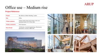 Office use – Medium rise
Project Reference
Project Sky Believe in Better Building, London
Use Office
Timber systems
Glulam timber beams and columns with cross-
laminated timber (CLT) floor slabs
Timber contractor B+K Structures
Arup Scope
Architecture, structural engineering, infrastructure,
geotechnics, acoustics, BREEAM
©
Arup
 