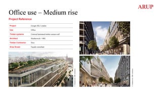Office use – Medium rise
Project Reference
Project Google HQ, London
Use Office
Timber systems Unitized laminated timber curtain wall
Architect Heatherwick + BIG
Timber Contractor Hess
Arup Scope Façade consultant
©
Heatherwick
+BIG
Architects
©
Heatherwick
+BIG
Architects
 