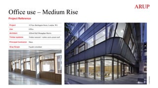 Office use – Medium Rise
Project Reference
Project 10 New Burlington Street, London, W4
Use Office
Architect Allford Hall Monaghan Morris
Timber systems Timber unitized + timber stick curtain wall
Principal Contractor Mace
Arup Scope Façade consultant
©
Rob
Parrish
 