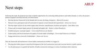 Next steps
Following this study, the proposed next steps to identify opportunities for connecting timber producers and timber demand, as well as the projects
partners assigned to develop each task, are shown below:
• Develop decision framework for the demand side (investor, developer, designers) – Material Economics
• Data provision, participation and self-assessment of capacity to meet demand side requirements – Democratic Society
• Develop impact analysis for the timber supply chain (foresters, manufacturers, localities and regions) – Dark Matter Labs
• Finance and investment impact analysis for demand and supply side – Bankers without Boundaries
• Establish and grow municipal support – Universidad Politécnica de Madrid
• Explore policy and fiscal instruments for uptake of circular timber in buildings - Universidad Politécnica de Madrid
• Engage and activate a network of stakeholders – Democratic Society
Once the framework and mechanisms to boost timber construction are drafted, we suggest to:
• Develop pilot timber projects to push the development of the local construction sector and overcome barriers in public opinion
• Use the pilot projects to quantify the benefits of timber construction techniques in terms of embodied carbon reduction
 