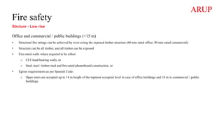 Fire safety
Strcture - Low rise
Office and commercial / public buildings (<15 m)
• Structural fire ratings can be achieved by over-sizing the exposed timber structure (60 min rated office, 90 min rated commercial)
• Structure can be all timber, and all timber can be exposed
• Fire-rated walls where required to be either:
o CLT load-bearing walls, or
o Steel stud / timber stud and fire-rated plasterboard construction, or
• Egress requirements as per Spanish Code:
o Open stairs are accepted up to 14 m height of the topmost occupied level in case of office buildings and 10 m in commercial / public
buildings.
 