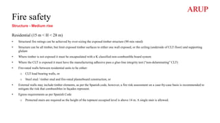 Fire safety
Structure - Medium rise
Residential (15 m < H < 28 m)
• Structural fire ratings can be achieved by over-sizing the exposed timber structure (90 min rated)
• Structure can be all timber, but limit exposed timber surfaces to either one wall exposed, or the ceiling (underside of CLT floor) and supporting
glulam
• Where timber is not exposed it must be encapsulated with a K classified non-combustible board system
• Where the CLT is exposed it must have the manufacturing adhesive pass a glue-line integrity test (“non-delaminating” CLT)
• Fire-rated walls between residential units to be either:
o CLT load bearing walls, or
o Steel stud / timber stud and fire-rated plasterboard construction, or
• External walls may include timber elements, as per the Spanish code, however, a fire risk assessment on a case-by-case basis is recommended to
mitigate the risk that combustibles in façades represent.
• Egress requirements as per Spanish Code
o Protected stairs are required as the height of the topmost occupied level is above 14 m. A single stair is allowed.
 