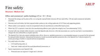 Fire safety
Structure - Medium rise
Office and commercial / public buildings (15 m < H < 28 m)
• Structural fire ratings can be achieved by over-sizing the exposed timber structure (90 min rated office, 120 min rated commercial and public
assembly).
• Structure can be all timber, but limit exposed timber surfaces to the ceiling (underside of CLT floor) and supporting glulam.
• Where timber is not exposed, it must be encapsulated with a K classified non-combustible board system.
• Where the CLT is exposed, it must have the manufacturing adhesive pass a glue-line integrity test (“non-delaminating” CLT).
• External walls may include timber elements, as per the Spanish code, however, a fire risk assessment on a case-by-case basis is recommended to
mitigate the risk combustibles on façade represent.
• The Spanish Fire Code only requires sprinklers above 80 m. However, sprinkler protection is a recommended measure to account for the risk posed
by exposed timber structures. International best practice would recommend sprinkler protection above the Spanish Fire Code prescription if a
certain percentage of timber is exposed and non-encapsulated.
• Fire rated walls to be either:
o CLT load bearing walls, or
o Steel stud / timber stud and fire-rated plasterboard construction, or
• Egress requirements as per Spanish Code:
o Protected stairs are required. A single stair is allowed.
 