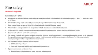 Fire safety
Structure - High rise
Residential (H > 28 m)
• Below 40 m the structure can be all timber, above 40 m a hybrid structure is recommended for structural efficiency, e.g. with CLT floors and a steel
or RC frame.
• Structural fire ratings can be achieved by over-sizing the exposed timber structure (120 min rated).
• Limit exposed timber surfaces to 50% of the ceiling (underside of the CLT floor and beams).
• Where timber is not exposed it is to be encapsulated with a K classified non-combustible board system.
• Where the CLT is exposed is must have the manufacturing adhesive pass a glue-line integrity test (“non-delaminating” CLT).
• External walls to be non-combustible construction.
• The Spanish Fire Code only requires sprinklers above 80 m. However, sprinkler protection is a recommended measure to account for the risk posed
by exposed timber structures. International best practice would recommend sprinkler protection above the Spanish Fire Code prescription if a
certain percentage of timber is exposed and non-encapsulated.
• Fire rated walls between residential units to be either:
o CLT load bearing walls, or
o Steel stud / timber stud and fire-rated plasterboard construction, or
• Egress requirements as per Spanish Code:
o Protected stairs with additional fire lobby. Two stairs at least required.
 