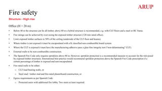 Fire safety
Structure - High rise
Office (H > 28 m)
• Below 40 m the structure can be all timber, above 40 m a hybrid structure is recommended, e.g. with CLT floors and a steel or RC frame.
• Fire ratings can be achieved by over-sizing the exposed timber structure (120 min rated office).
• Limit exposed timber surfaces to 50% of the ceiling (underside of the CLT floor and beams).
• Where timber is not exposed it must be encapsulated with a K classified non-combustible board system.
• Where the CLT is exposed it must have the manufacturing adhesive pass a glue-line integrity test (“non-delaminating” CLT).
• External walls to be non-combustible construction.
• The Spanish Fire Code only requires sprinklers above 80 m. However, sprinkler protection is a recommended measure to account for the risk posed
by exposed timber structures. International best practice would recommend sprinkler protection above the Spanish Fire Code prescription if a
certain percentage of timber is exposed and non-encapsulated.
• Fire rated walls to be either:
o CLT load bearing walls, or
o Steel stud / timber stud and fire-rated plasterboard construction, or
• Egress requirements as per Spanish Code:
o Protected stairs with additional fire lobby. Two stairs at least required.
 