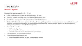 Fire safety
Structure - High rise
Commercial / public assembly (H > 28 m)
• Timber or hybrid structure, e.g. with CLT floors and a steel or RC frame.
• Fire ratings cannot be achieved by the exposed timber structure (180 mins rated).
• All timber must be encapsulated with a K classified non-combustible board system.
• The Spanish Fire Code only requires sprinklers above 80 m. However, sprinkler protection is a recommended measure to account for the risk posed
by exposed timber structures. International best practice would recommend sprinkler protection above the Spanish Fire Code prescription if a
certain percentage of timber is exposed and non-encapsulated.
• Fire rated walls to be either:
o CLT load bearing walls, or
o Steel stud / timber stud and fire-rated plasterboard construction, or
• External walls to be non-combustible construction
• Egress requirements as per Spanish Code:
o Protected stairs with additional fire lobby. Two stairs at least required.
 