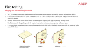 Fire testing
Integrity and insulation requirements
• All CLT wall and floor systems that have a proven fire resistance rating must also be tested for integrity and insulation (R E I).
• CLT manufacturers have fire test reports to EN 1363-1 and EN 1365-1 (walls) or 1365-2 (floors) with REI proven to 60, 90 and for
some, 120 minutes.
• Integrity and insulation failures in CLT panels occur at the panel-to-panel joints, typically through integrity failure.
• Panel joints must be designed to provide the required integrity fire resistance rating, e.g. using sealants or tapes.
• CLT integrity and insulation is greatly improved when a concrete or other form of topping is applied directly to the topside, as in the
case of TCC floors.
 
