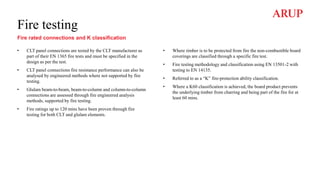Fire testing
Fire rated connections and K classification
• CLT panel connections are tested by the CLT manufacturer as
part of their EN 1365 fire tests and must be specified in the
design as per the test.
• CLT panel connections fire resistance performance can also be
analysed by engineered methods where not supported by fire
testing.
• Glulam beam-to-beam, beam-to-column and column-to-column
connections are assessed through fire engineered analysis
methods, supported by fire testing.
• Fire ratings up to 120 mins have been proven through fire
testing for both CLT and glulam elements.
• Where timber is to be protected from fire the non-combustible board
coverings are classified through a specific fire test.
• Fire testing methodology and classification using EN 13501-2 with
testing to EN 14135.
• Referred to as a “K” fire-protection ability classification.
• Where a K60 classification is achieved, the board product prevents
the underlying timber from charring and being part of the fire for at
least 60 mins.
 