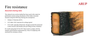 Fire resistance
Assumed charing rates
The reduced cross-section method has been used in this study for
preliminary section sizing calculations of the timber structural
elements using the following charring rate assumptions:
• Glulam: 0.7mm/min (EC5)
• CLT slabs: 0.85-1mm/min for ceilings typical
• CLT walls: typically 0.8mm/min, though assumed fire protected
in this exercise with finishes also providing acoustic insulation
It’s worth noting that CLT & TCC floors tend to comply with fire
integrity and insulation requirements by virtue of complying with
structural fire resistance criteria.
 