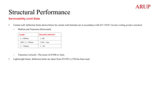 Structural Performance
Serviceability Limit State
• Curtain wall: deflection limits shown below for curtain wall elements are in accordance with EN 13830: Curtain walling product standard.
– Mullion and Transoms (Horizontal)
– Transoms (vertical) - The lesser of H/500 or 3mm.
• Lightweight frame: deflection limits are taken from EN1995, L/250 has been used.
Length Allowable deflection
L ≤ 3000mm L /200
3000< L ≤ 7500mm L/300 + 5mm
L > 7500mm L / 250
 