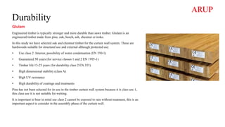 Durability
Glulam
Engineered timber is typically stronger and more durable than sawn timber. Glulam is an
engineered timber made from pine, oak, beech, ash, chestnut or iroko.
In this study we have selected oak and chestnut timber for the curtain wall system. These are
hardwoods suitable for structural use and external although protected use:
• Use class 2: Interior, possibility of water condensation (EN 350-1)
• Guaranteed 50 years (for service classes 1 and 2 EN 1995-1)
• Timber life 15-25 years (for durability class 2 EN 355)
• High dimensional stability (class A)
• High UV resistance
• High durability of coatings and treatments
Pine has not been selected for its use in the timber curtain wall system because it is class use 1,
this class use it is not suitable for wetting.
It is important to bear in mind use class 2 cannot be exposed to rain without treatment, this is an
important aspect to consider in the assembly phase of the curtain wall.
 