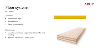 Floor systems
CLT floors
Advantages
• Shallow floor depth
• Prefabrication
• Speed of construction
Disadvantages
• Acoustic performance – requires insulation and special
detailing
• Dynamic performance – limited spans
 