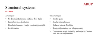 Structural systems
CLT walls
Advantages
• No downstand elements - reduced floor depth
• Ease of services distribution
• Distributed supports - higher construction possible
• Prefabrication
Disadvantages
• Shorter spans
• Smaller internal spaces
• Reduced internal flexibility
• Transport limitations can affect geometry
• Construction height limited by wall capacity / section
sizes and fire requirements
 