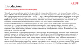 Introduction
Timber Demand Study Madrid Nuevo Norte (MNN)
This study has been carried out as part of the European Cities for climate-Neutral Construction - Bio-based and circular buildings
project in Madrid and Milan (EU CINCO), sponsored by Laudes Foundation. This project lies within the framework of Climate-KIC’s
Deep Demonstration programme Healthy, Clean Cities (HCC), which seeks to reduce embodied carbon in buildings and infrastructure
through bio-based and circular strategies. It aims to decarbonise the construction sector to contribute to the EU climate neutrality
targets, and to identify and explore options for intervening in the entire value chain of materials throughout their whole-life cycle,
aligning and coordinating innovative decision-making processes from several interdisciplinary stakeholders at once.
Based on feedback from interviews with different agents of the timber sector in recent months, such as manufacturers, producers,
associations, etc., a series of barriers and opportunities have been identified related to greater adoption of timber in Spanish
construction. One of the keys to promoting the production and use of construction-grade timber in Spain is guaranteeing a stable
demand and supply of raw materials. This action is strongly conditioned by forest growth times; therefore, the promotion of a local
timber market is a medium-term task.
Distrito Castellana Norte (DCN) has positioned itself as a driver for change. A clear commitment to the use of timber in construction
might help guarantee the stability of supply during the extensive Madrid Nuevo Norte (MMN) building construction stage, which is
planned to span 20 years, from 2025 to 2045. A set of actions has therefore been proposed to identify opportunities for connection
between timber producers and potential timber demand based on simulating the adoption of timber construction at scale on MNN.
The first action proposed is to estimate the potential demand for timber in the MNN masterplan in order to establish supply needs in an
idealized scenario of timber-based construction. This study aims to achieve this by simulating the maximum volume of timber demand
for the structures and façades for the different building typologies based on the current MNN building massing provided by DCN.
 