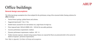 Office buildings
General design assumptions
The following design assumptions have been adopted for the preliminary sizing of the structural timber framing solutions for
office buildings:
• Vertical frame typology: glulam beams and columns.
• Suggested typical grid: 7.2m x 7.2m.
• Double beams assumed for low and medium rise, single beams for high rise.
• Floor imposed loads: 2kN/m2 (DBSE-AE) + 1kN/m2 for moveable partitions.
• Acoustic performance requirements: medium.
• Dynamic performance requirements: medium – RF < 8.
• Timber structure exposure: element sizing assumes frames are exposed but floors are protected (refer to fire section for
details of exposure / protection requirements).
Note: Refer to Appendix 1 for Basis of Design and assumptions.
 