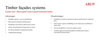 Timber façades systems
Curtain wall – Stick system made of glued laminated timber
Advantages
• Standard solution – easy to manufacture.
• Short period of design and fabrication.
• Installation can be done without tower cranes.
• Allows the generation of large areas of vision.
• Excellent durability if properly protected.
• Aesthetically pleasing.
Disadvantages
• Installation is made on site piece by piece and therefore is relatively
slow.
• Stick system requires scaffolding on site which may be difficult in
some cases.
• On-site installation is worse for quality control.
• Limited capacity for accommodation of differential vertical
movements between floors.
 