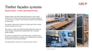 Timber façades systems
Opaque façade – Timber lightweight framing
Opaque façades with timber lightweight framing is used in other
countries such as North America and Canada for modern building. It
is currently not so common in the European market but developments
are being made.
The market in Spain offers solutions for lightweight timber framing
modular prefabricated systems.
This systems is made of prefabricated lightweight panels made of a
timber framing, insulation and boarding fitted with a ventilated
façade cladding.
This panel is transported to site and lifted in place, anchored to the
primary structural frame, The façade is then finished off by installing
an internal fire rated board and finishes.
The timber frame is made of C24 solid pine timber sections.
© Images from LignumTech
 