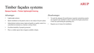Timber façades systems
Opaque façade – Timber lightweight framing
Advantages
• Lightweight solution.
• Quick installation as the panels comes to site ready to be put in place.
• Industrialised solution means improved quality as quality control in a
controlled environment as a factory is always better.
• Excellent durability if properly protected.
• Pine is a timber specie that is largely available in Spain.
Disadvantages
• To reach the adequate fire performance required, cementitious panels
are required to be installed in order to enclose the façade and protect
it from fire and limiting the spreading of it.
• Requires use of cranes for installation.
 
